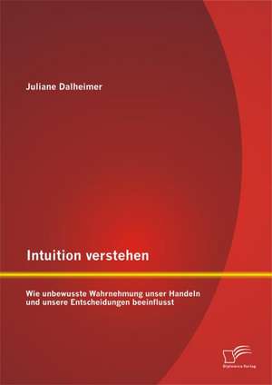 Intuition Verstehen: Wie Unbewusste Wahrnehmung Unser Handeln Und Unsere Entscheidungen Beeinflusst de Juliane Dalheimer