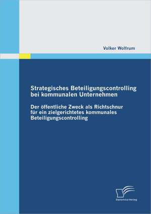 Strategisches Beteiligungscontrolling Bei Kommunalen Unternehmen: Der Ffentliche Zweck ALS Richtschnur Fur Ein Zielgerichtetes Kommunales Beteiligungs de Volker Wolfrum