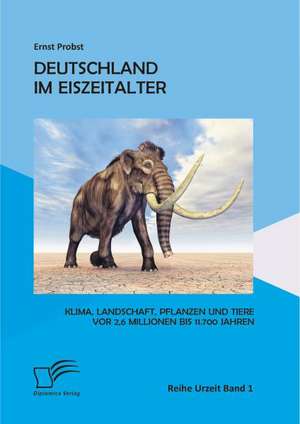 Deutschland Im Eiszeitalter: Klima, Landschaft, Pflanzen Und Tiere VOR 2,6 Millionen Bis 11.700 Jahren de Ernst Probst