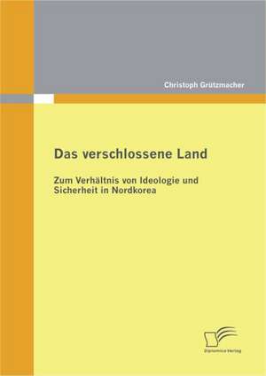 Das Verschlossene Land: Zum Verh Ltnis Von Ideologie Und Sicherheit in Nordkorea de Christoph Grützmacher