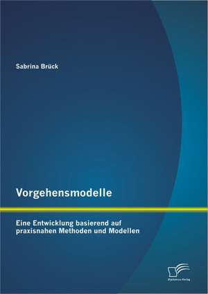 Vorgehensmodelle: Eine Entwicklung Basierend Auf Praxisnahen Methoden Und Modellen de Sabrina Brück