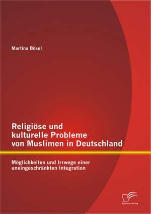 Religi Se Und Kulturelle Probleme Von Muslimen in Deutschland: M Glichkeiten Und Irrwege Einer Uneingeschr Nkten Integration de Martina Bösel