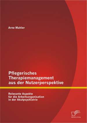 Pflegerisches Therapiemanagement Aus Der Nutzerperspektive: Relevante Aspekte Fur Die Arbeitsorganisation in Der Akutpsychiatrie de Arne Mahler