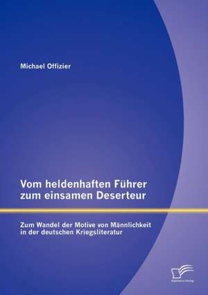 Vom Heldenhaften F Hrer Zum Einsamen Deserteur: Zum Wandel Der Motive Von M Nnlichkeit in Der Deutschen Kriegsliteratur de Michael Offizier