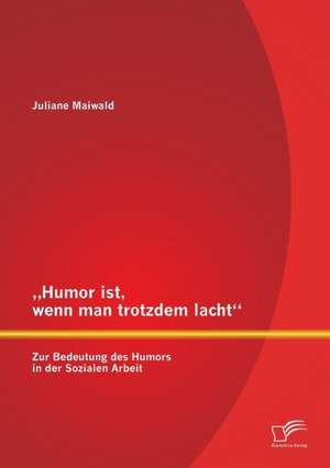 Humor Ist, Wenn Man Trotzdem Lacht - Zur Bedeutung Des Humors in Der Sozialen Arbeit: Sprachliche Konzeption Und Prototypen de Juliane Maiwald