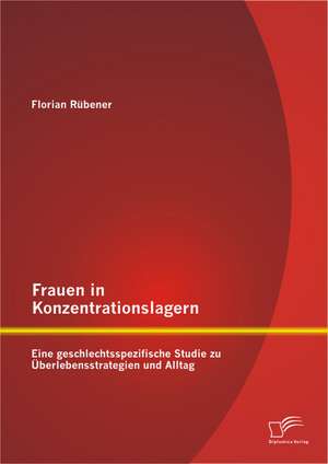 Frauen in Konzentrationslagern: Eine Geschlechtsspezifische Studie Zu Uberlebensstrategien Und Alltag de Florian Rübener