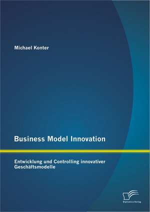 Business Model Innovation: Entwicklung Und Controlling Innovativer Geschaftsmodelle de Michael Konter