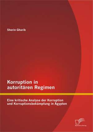 Korruption in Autoritaren Regimen: Eine Kritische Analyse Der Korruption Und Korruptionsbekampfung in Agypten de Sherin Gharib