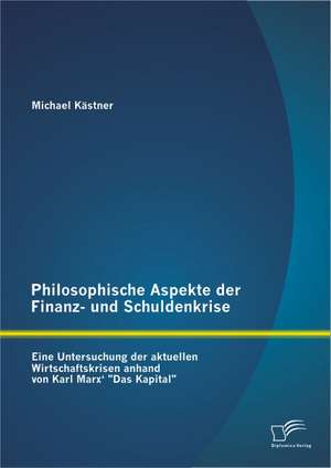 Philosophische Aspekte Der Finanz- Und Schuldenkrise: Eine Untersuchung Der Aktuellen Wirtschaftskrisen Anhand Von Karl Marx' Das Kapital" de Michael Kästner