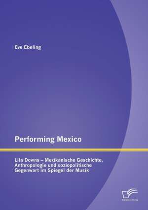 Performing Mexico: Lila Downs - Mexikanische Geschichte, Anthropologie Und Soziopolitische Gegenwart Im Spiegel Der Musik de Eve Ebeling