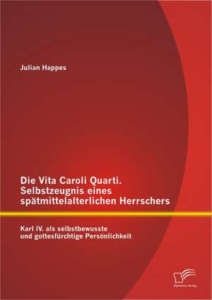 Die Vita Caroli Quarti. Selbstzeugnis Eines Spatmittelalterlichen Herrschers: Karl IV. ALS Selbstbewusste Und Gottesfurchtige Personlichkeit de Julian Happes