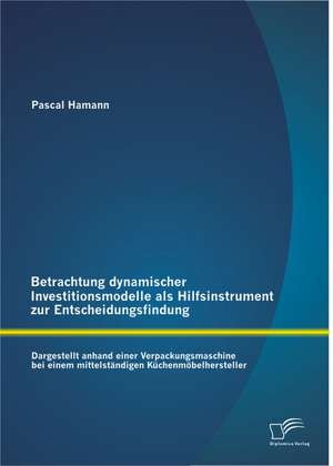 Betrachtung Dynamischer Investitionsmodelle ALS Hilfsinstrument Zur Entscheidungsfindung: Dargestellt Anhand Einer Verpackungsmaschine Bei Einem Mitte de Pascal Hamann