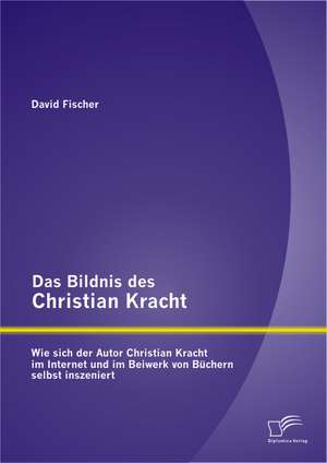 Das Bildnis Des Christian Kracht: Wie Sich Der Autor Christian Kracht Im Internet Und Im Beiwerk Von Buchern Selbst Inszeniert de David Fischer