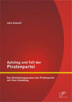 Aufstieg Und Fall Der Piratenpartei: Der Entwicklungsprozess Der Piratenpartei Seit Ihrer Grundung de Julia Schmitt