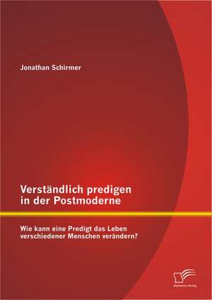 Verstandlich Predigen in Der Postmoderne: Wie Kann Eine Predigt Das Leben Verschiedener Menschen Verandern? de Jonathan Schirmer