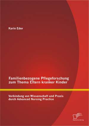 Familienbezogene Pflegeforschung Zum Thema Eltern Kranker Kinder: Verbindung Von Wissenschaft Und Praxis Durch Advanced Nursing Practice de Karin Eder