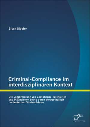 Criminal-Compliance Im Interdisziplinaren Kontext: Die Legitimierung Von Compliance-Tatigkeiten Und Massnahmen Sowie Deren Verwertbarkeit Im Deutschen de Björn Siebler