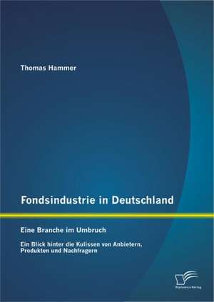 Fondsindustrie in Deutschland - Eine Branche Im Umbruch: Ein Blick Hinter Die Kulissen Von Anbietern, Produkten Und Nachfragern de Thomas Hammer