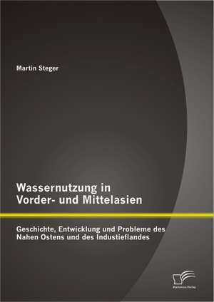 Wassernutzung in Vorder- Und Mittelasien: Geschichte, Entwicklung Und Probleme Des Nahen Ostens Und Des Industieflandes de Martin Steger