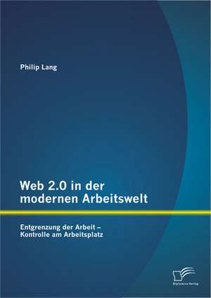 Web 2.0 in Der Modernen Arbeitswelt: Entgrenzung Der Arbeit - Kontrolle Am Arbeitsplatz de Philip Lang