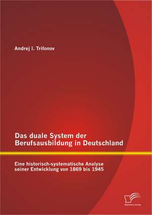 Das Duale System Der Berufsausbildung in Deutschland: Eine Historisch-Systematische Analyse Seiner Entwicklung Von 1869 Bis 1945 de Andrej Trifonov