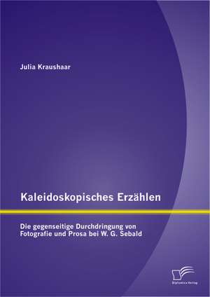 Kaleidoskopisches Erzahlen: Die Gegenseitige Durchdringung Von Fotografie Und Prosa Bei W.G. Sebald de Julia Kraushaar