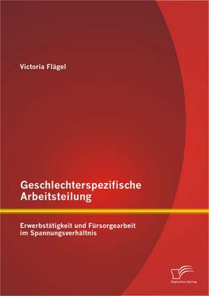 Geschlechterspezifische Arbeitsteilung: Erwerbstatigkeit Und Fursorgearbeit Im Spannungsverhaltnis de Victoria Flägel