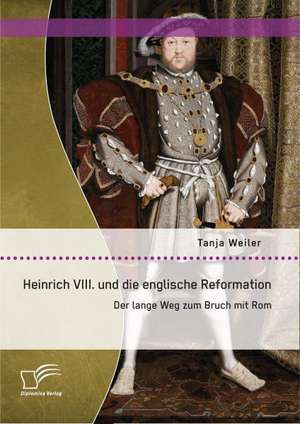 Heinrich VIII. Und Die Englische Reformation: Der Lange Weg Zum Bruch Mit ROM de Tanja Weiler