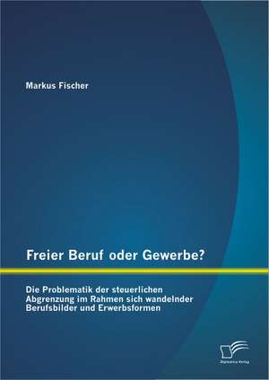 Freier Beruf Oder Gewerbe? Die Problematik Der Steuerlichen Abgrenzung Im Rahmen Sich Wandelnder Berufsbilder Und Erwerbsformen: Klassisch, Agil, Lean Und Systemisch de Markus Fischer