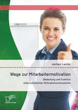 Wege Zur Mitarbeitermotivation: Bedeutung Und Funktion Unterschiedlicher Motivationsinstrumente de Jochen Laufer