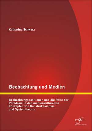 Beobachtung Und Medien: Beobachtungspositionen Und Die Rolle Der Paradoxie in Den Medienkulturellen Konzepten Von Konstruktivismus Und Systemt de Katharina Schwarz