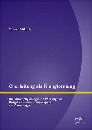 Chorleitung ALS Klangformung: Die Stimmphysiologische Wirkung Des Dirigats Auf Den Stimmapparat Der Chorsanger de Tilman Fröhlich