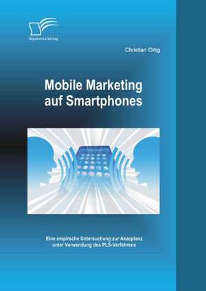 Mobile Marketing Auf Smartphones: Eine Empirsche Untersuchung Zur Akzeptanz Unter Verwendung Des Pls-Verfahrens de Christian Ortig