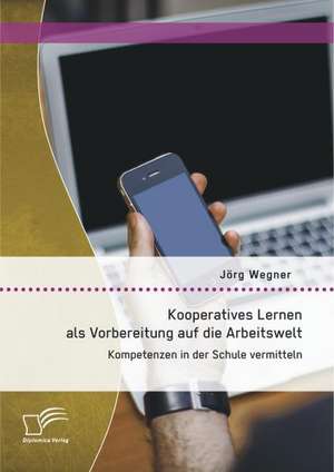 Kooperatives Lernen ALS Vorbereitung Auf Die Arbeitswelt: Kompetenzen in Der Schule Vermitteln de Jörg Wegner