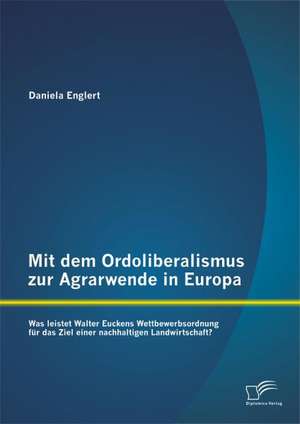 Mit Dem Ordoliberalismus Zur Agrarwende in Europa: Was Leistet Walter Euckens Wettbewerbsordnung Fur Das Ziel Einer Nachhaltigen Landwirtschaft? de Daniela Englert