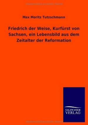 Friedrich der Weise, Kurfürst von Sachsen, ein Lebensbild aus dem Zeitalter der Reformation de Max Moritz Tutzschmann