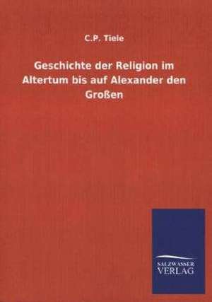 Geschichte der Religion im Altertum bis auf Alexander den Großen de C. P. Tiele