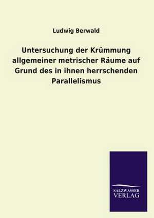 Untersuchung Der Krummung Allgemeiner Metrischer Raume Auf Grund Des in Ihnen Herrschenden Parallelismus: Mit Ungedruckten Briefen, Gedichten Und Einer Autobiographie Geibels de Ludwig Berwald