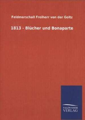 1813 - Blucher Und Bonaparte: Mit Ungedruckten Briefen, Gedichten Und Einer Autobiographie Geibels de Feldmarschall Freiherr von der Goltz