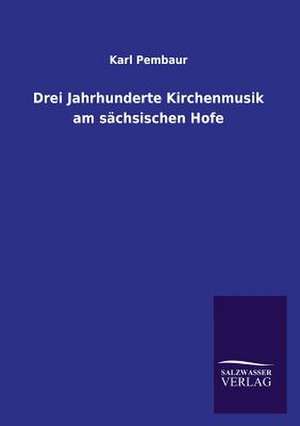 Drei Jahrhunderte Kirchenmusik Am Sachsischen Hofe: Mit Ungedruckten Briefen, Gedichten Und Einer Autobiographie Geibels de Karl Pembaur