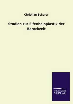 Studien Zur Elfenbeinplastik Der Barockzeit: Mit Ungedruckten Briefen, Gedichten Und Einer Autobiographie Geibels de Christian Scherer