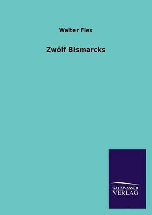 Zwolf Bismarcks: Mit Ungedruckten Briefen, Gedichten Und Einer Autobiographie Geibels de Walter Flex