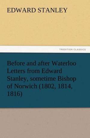 Before and After Waterloo Letters from Edward Stanley, Sometime Bishop of Norwich (1802, 1814, 1816): Or, Phases of Occult Life in the Metropolis de Edward Stanley