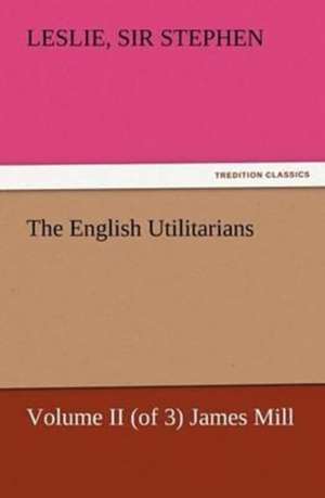 The English Utilitarians, Volume II (of 3) James Mill de Sir Leslie Stephen