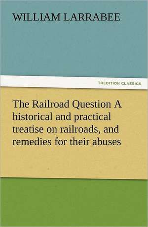 The Railroad Question a Historical and Practical Treatise on Railroads, and Remedies for Their Abuses: Their Nature and Uses de William Larrabee