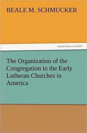 The Organization of the Congregation in the Early Lutheran Churches in America de Beale M. Schmucker