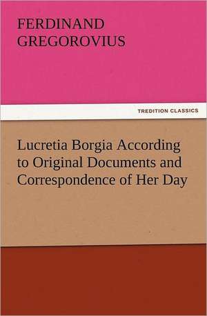 Lucretia Borgia According to Original Documents and Correspondence of Her Day de Ferdinand Gregorovius