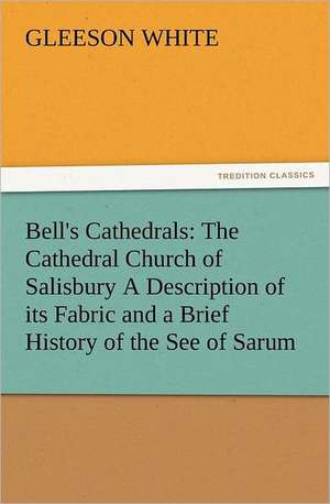 Bell's Cathedrals: The Cathedral Church of Salisbury a Description of Its Fabric and a Brief History of the See of Sarum de Gleeson White