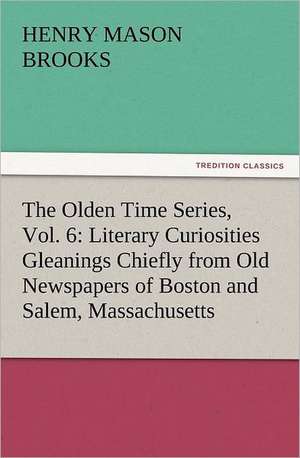 The Olden Time Series, Vol. 6: Literary Curiosities Gleanings Chiefly from Old Newspapers of Boston and Salem, Massachusetts de Henry M. (Henry Mason) Brooks