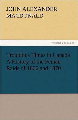 Troublous Times in Canada a History of the Fenian Raids of 1866 and 1870: In Memoriam of Mr. & Mrs. James Knowles. Selected from Their Diaries. de John A. (John Alexander) MacDonald